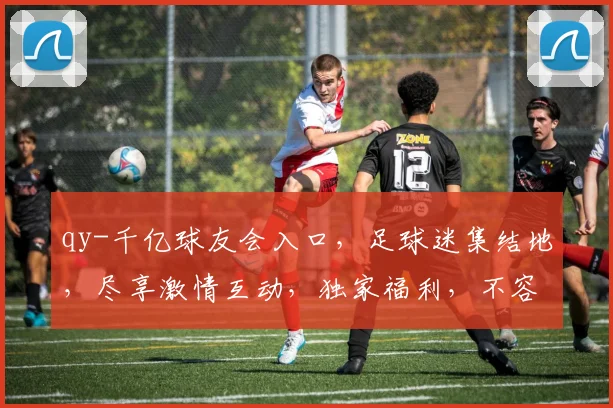 qy-千亿球友会入口，足球迷集结地，尽享激情互动，独家福利，不容错过，立即加入
