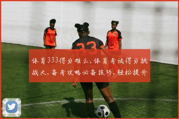 体育333得分难么,体育考试得分挑战大,备考攻略必备技巧,轻松提升分数