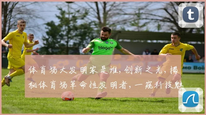 体育场大发明家是谁,创新之光,揭秘体育场革命性发明者,一窥科技魅力